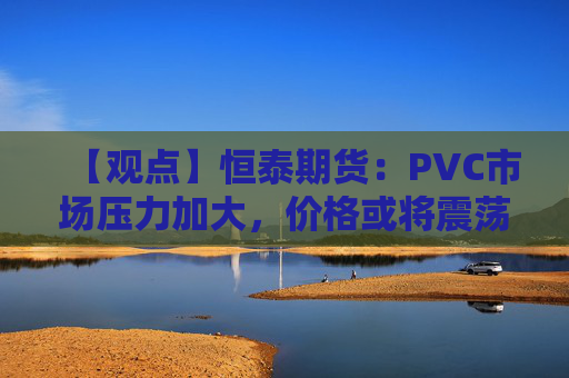 【观点】恒泰期货：PVC市场压力加大，价格或将震荡偏弱运行