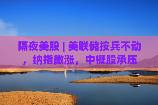 隔夜美股 | 美联储按兵不动，纳指微涨，中概股承压