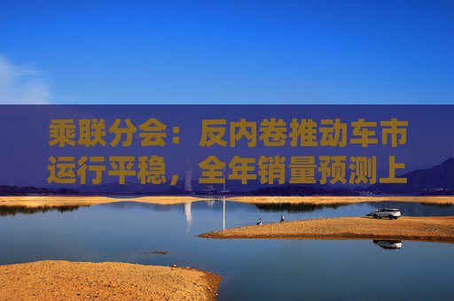 乘联分会：反内卷推动车市运行平稳，全年销量预测上调30万辆