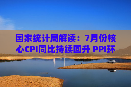 国家统计局解读：7月份核心CPI同比持续回升 PPI环比降幅收窄