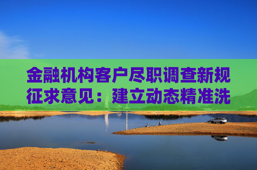 金融机构客户尽职调查新规征求意见：建立动态精准洗钱风险防控机制