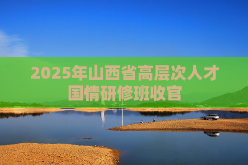 2025年山西省高层次人才国情研修班收官
