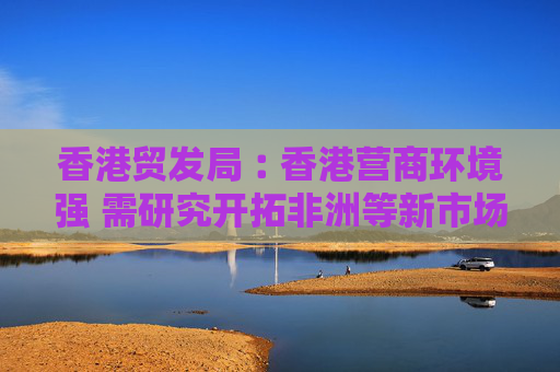 香港贸发局︰香港营商环境强 需研究开拓非洲等新市场