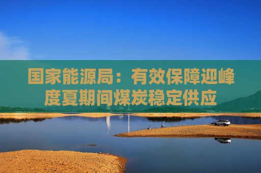 国家能源局：有效保障迎峰度夏期间煤炭稳定供应