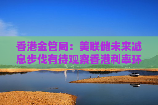 香港金管局：美联储未来减息步伐有待观察香港利率环境或存变数