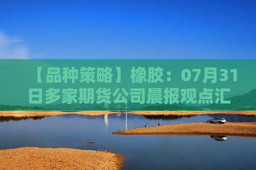 【品种策略】橡胶：07月31日多家期货公司晨报观点汇总