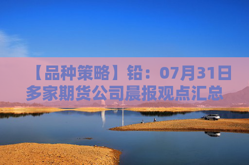 【品种策略】铅：07月31日多家期货公司晨报观点汇总