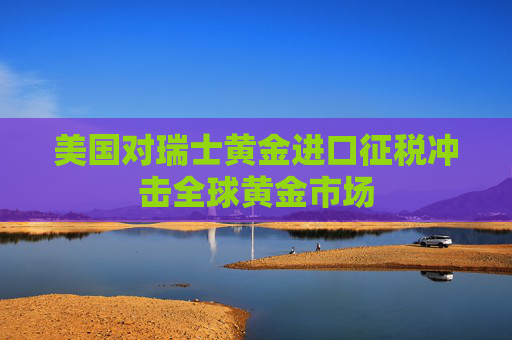 美国对瑞士黄金进口征税冲击全球黄金市场