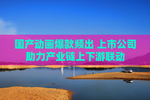 国产动画爆款频出 上市公司助力产业链上下游联动