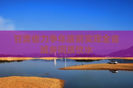 甘肃省力争年底前实现全省城乡同质饮水