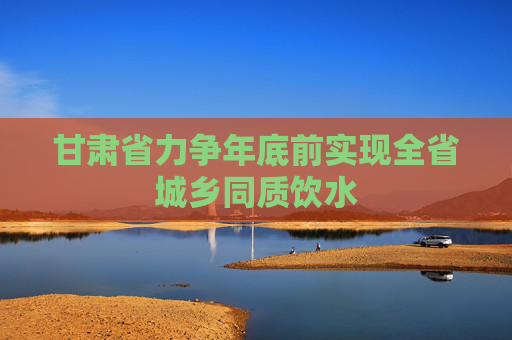 甘肃省力争年底前实现全省城乡同质饮水