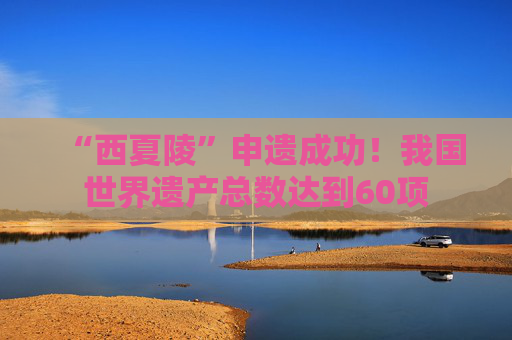 “西夏陵”申遗成功！我国世界遗产总数达到60项