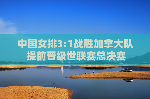 中国女排3:1战胜加拿大队 提前晋级世联赛总决赛