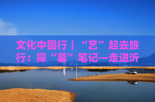 文化中国行｜“艺”起去旅行：探“墓”笔记—走进沂南北寨汉画像石墓博物馆
