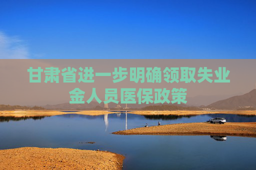 甘肃省进一步明确领取失业金人员医保政策