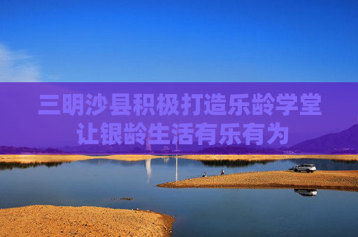 三明沙县积极打造乐龄学堂 让银龄生活有乐有为