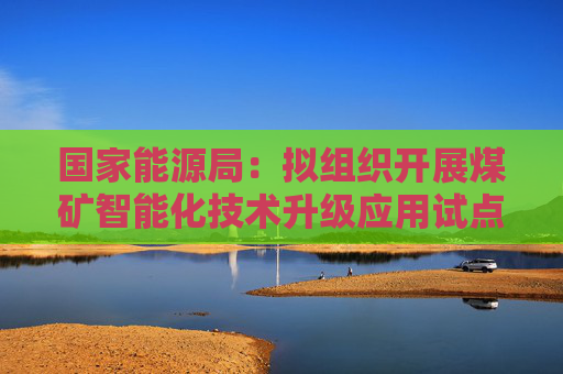 国家能源局：拟组织开展煤矿智能化技术升级应用试点工作