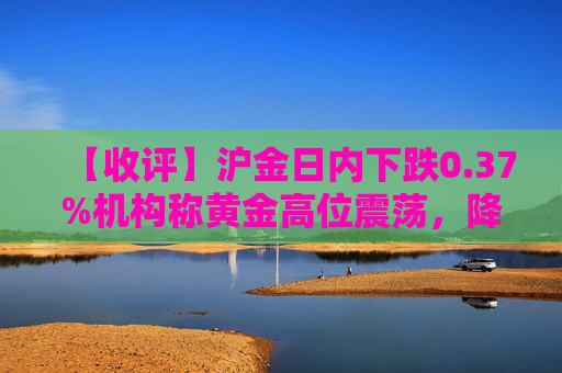 【收评】沪金日内下跌0.37%机构称黄金高位震荡，降息预期影响不明朗