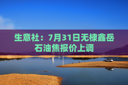 生意社：7月31日无棣鑫岳石油焦报价上调