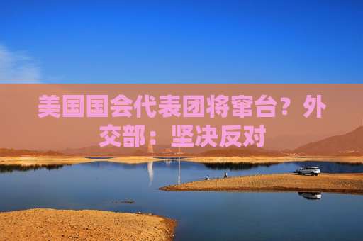 美国国会代表团将窜台？外交部：坚决反对