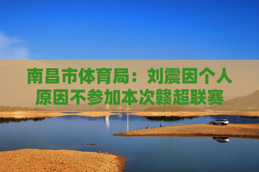 南昌市体育局：刘震因个人原因不参加本次赣超联赛