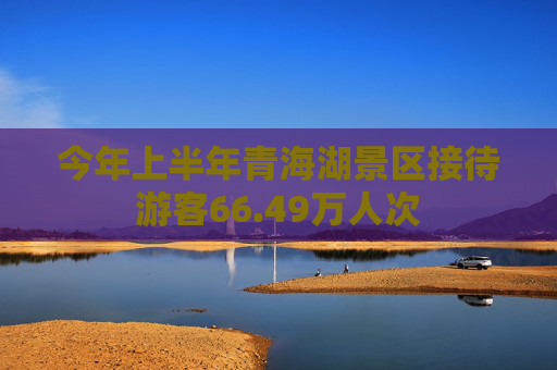 今年上半年青海湖景区接待游客66.49万人次