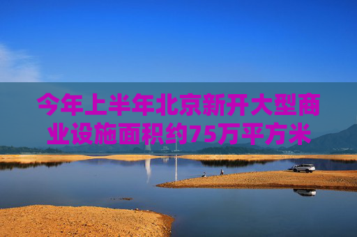 今年上半年北京新开大型商业设施面积约75万平方米