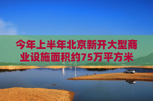 今年上半年北京新开大型商业设施面积约75万平方米