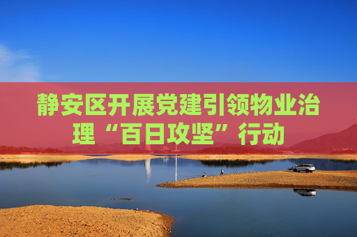 静安区开展党建引领物业治理“百日攻坚”行动