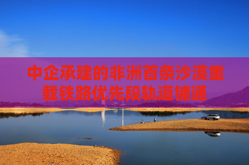 中企承建的非洲首条沙漠重载铁路优先段轨道铺通