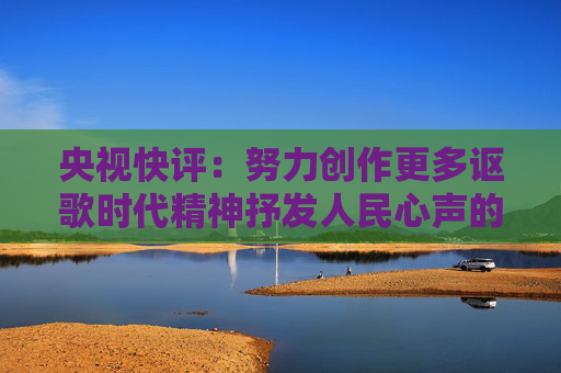 央视快评：努力创作更多讴歌时代精神抒发人民心声的精品佳作