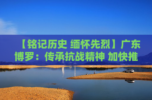【铭记历史 缅怀先烈】广东博罗：传承抗战精神 加快推动高质量发展