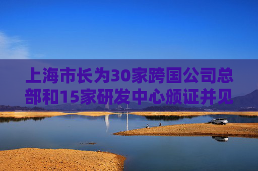 上海市长为30家跨国公司总部和15家研发中心颁证并见证签约