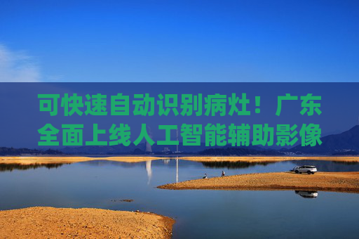 可快速自动识别病灶！广东全面上线人工智能辅助影像阅片系统