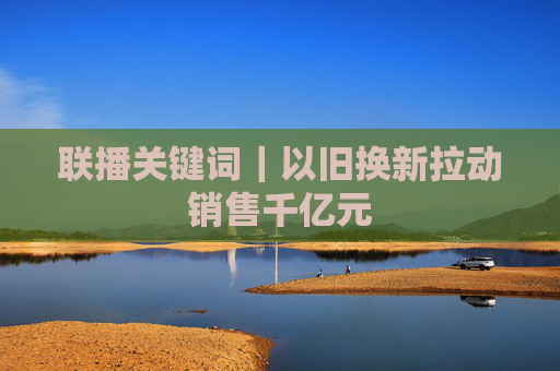 联播关键词｜以旧换新拉动销售千亿元