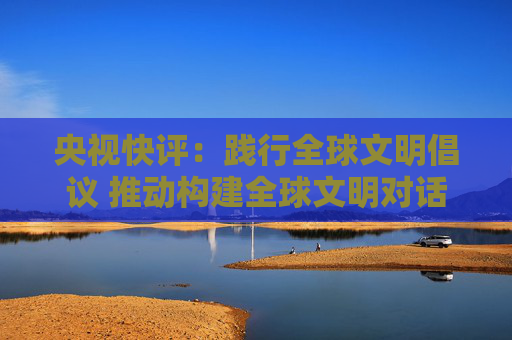 央视快评：践行全球文明倡议 推动构建全球文明对话合作网络