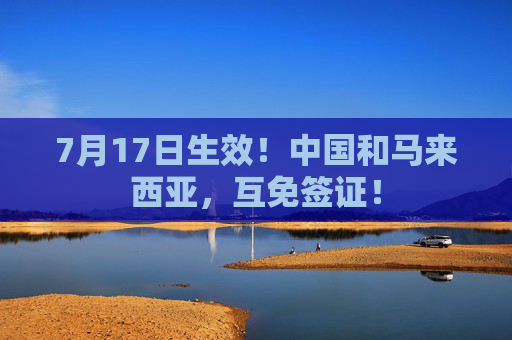 7月17日生效！中国和马来西亚，互免签证！