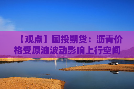 【观点】国投期货：沥青价格受原油波动影响上行空间有限