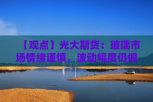 【观点】光大期货：玻璃市场情绪谨慎，波动幅度仍偏高