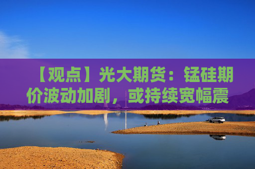 【观点】光大期货：锰硅期价波动加剧，或持续宽幅震荡