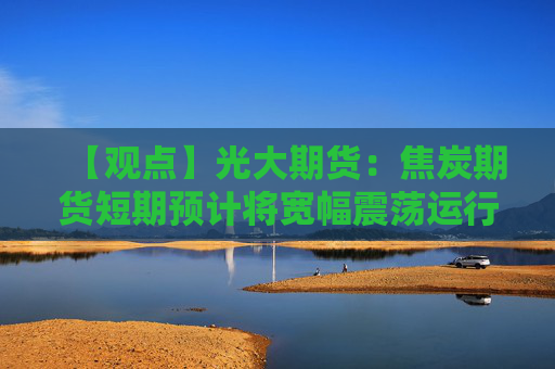 【观点】光大期货：焦炭期货短期预计将宽幅震荡运行