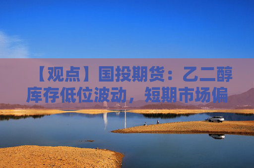 【观点】国投期货：乙二醇库存低位波动，短期市场偏强或提振价格