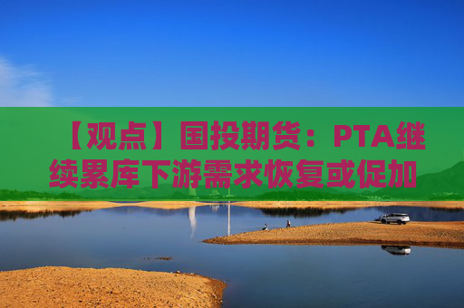 【观点】国投期货：PTA继续累库下游需求恢复或促加工差修复