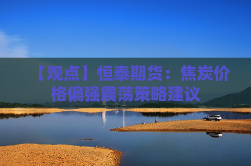 【观点】恒泰期货：焦炭价格偏强震荡策略建议
