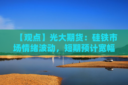 【观点】光大期货：硅铁市场情绪波动，短期预计宽幅震荡