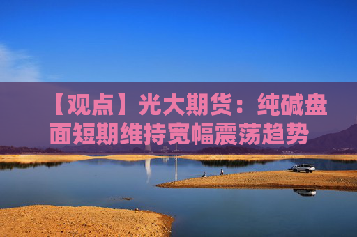 【观点】光大期货：纯碱盘面短期维持宽幅震荡趋势