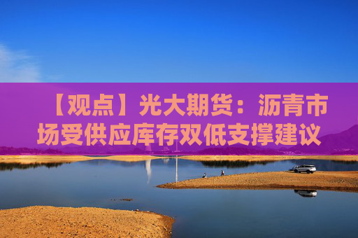 【观点】光大期货：沥青市场受供应库存双低支撑建议短多
