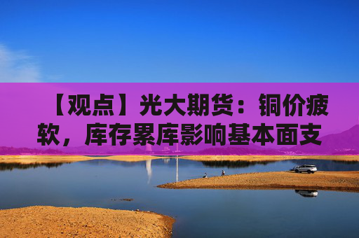 【观点】光大期货：铜价疲软，库存累库影响基本面支撑减弱