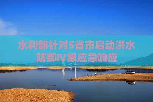 水利部针对5省市启动洪水防御Ⅳ级应急响应