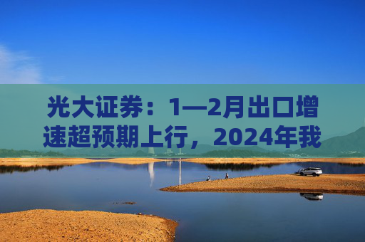 光大证券：1—2月出口增速超预期上行，2024年我国出口将继续维持韧性